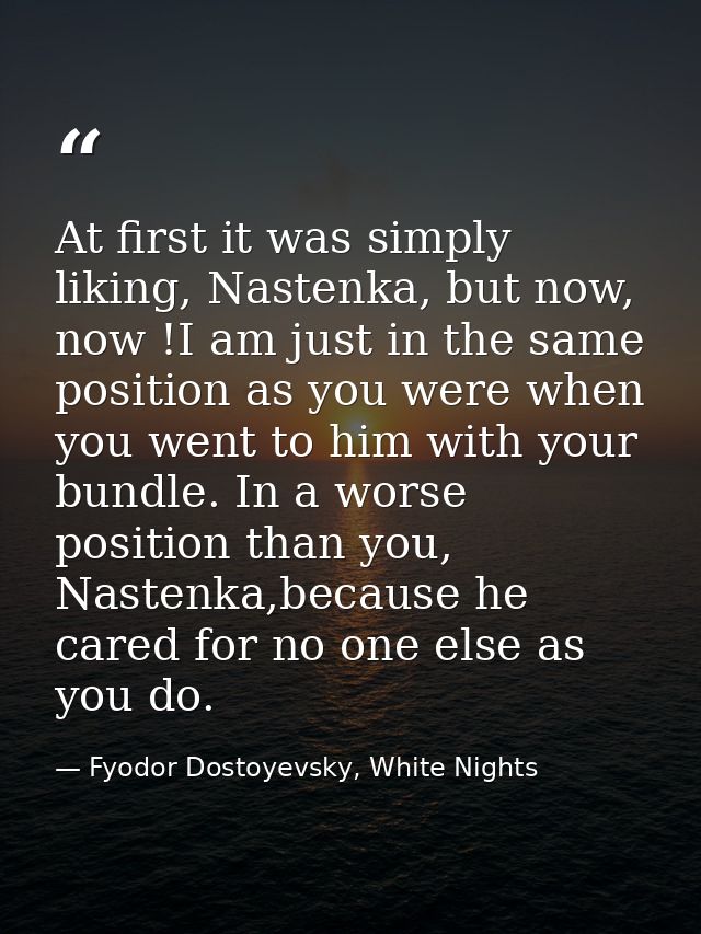 At first it was simply liking, Nastenka, but now, now !I am just in the same position as you were when you went to him w — Fyodor Dostoyevsky, White Nights