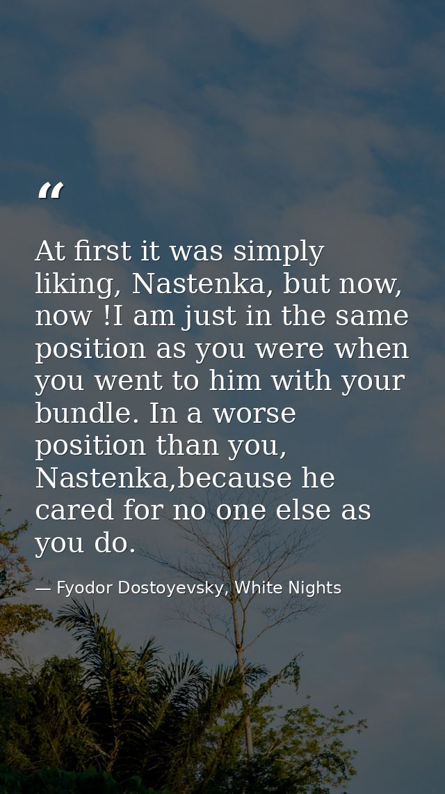At first it was simply liking, Nastenka, but now, now !I am just in the same position as you were when you went to him w — Fyodor Dostoyevsky, White Nights