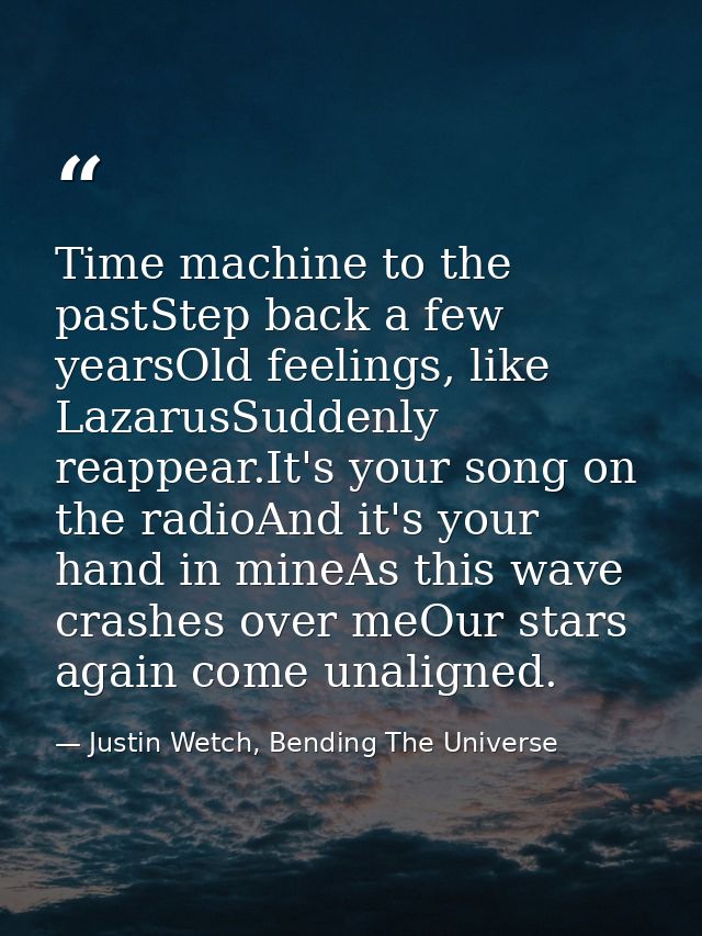 Time machine to the pastStep back a few yearsOld feelings, like LazarusSuddenly reappear.It's your song on the radioAnd  — Justin Wetch, Bending The Universe