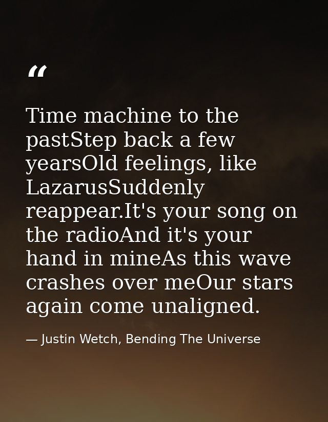 Time machine to the pastStep back a few yearsOld feelings, like LazarusSuddenly reappear.It's your song on the radioAnd  — Justin Wetch, Bending The Universe