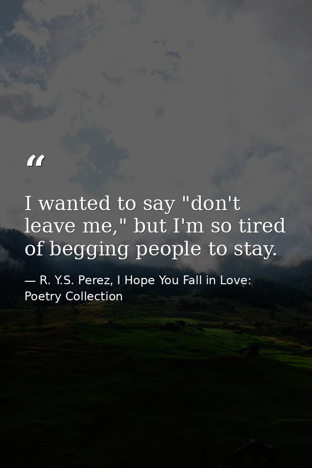 I wanted to say "don't leave me," but I'm so tired of begging people to stay. — R. Y.S. Perez, I Hope You Fall in Love: Poetry Collection