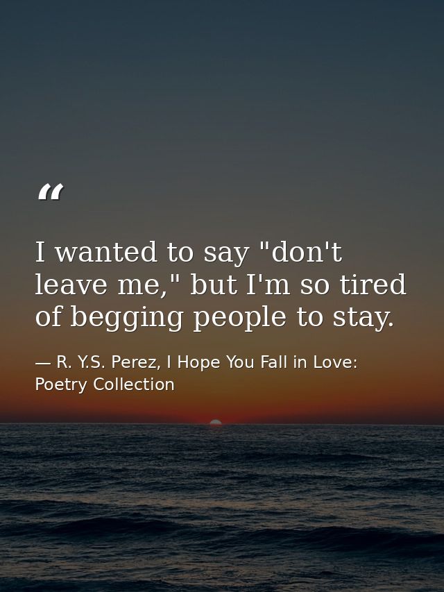 I wanted to say "don't leave me," but I'm so tired of begging people to stay. — R. Y.S. Perez, I Hope You Fall in Love: Poetry Collection