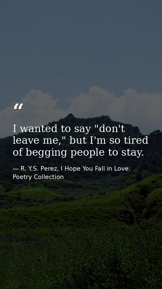 I wanted to say "don't leave me," but I'm so tired of begging people to stay. — R. Y.S. Perez, I Hope You Fall in Love: Poetry Collection