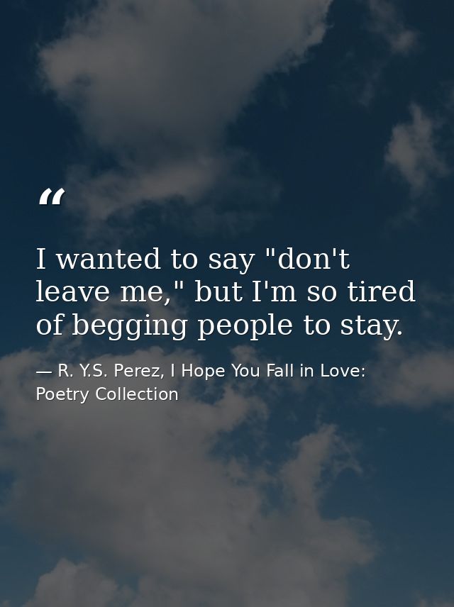 I wanted to say "don't leave me," but I'm so tired of begging people to stay. — R. Y.S. Perez, I Hope You Fall in Love: Poetry Collection