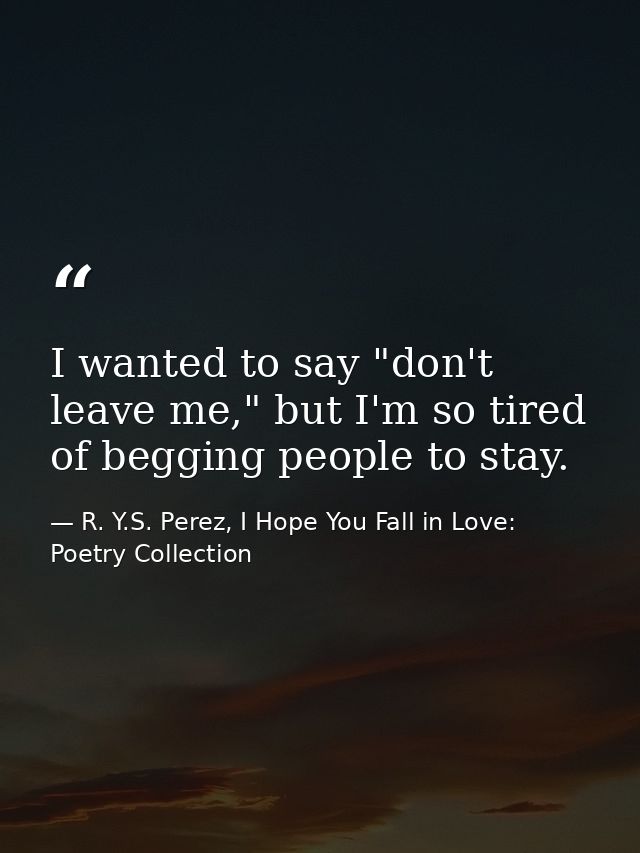 I wanted to say "don't leave me," but I'm so tired of begging people to stay. — R. Y.S. Perez, I Hope You Fall in Love: Poetry Collection
