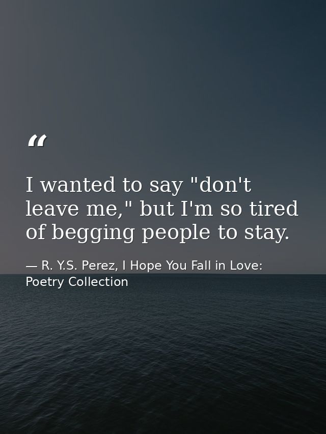 I wanted to say "don't leave me," but I'm so tired of begging people to stay. — R. Y.S. Perez, I Hope You Fall in Love: Poetry Collection