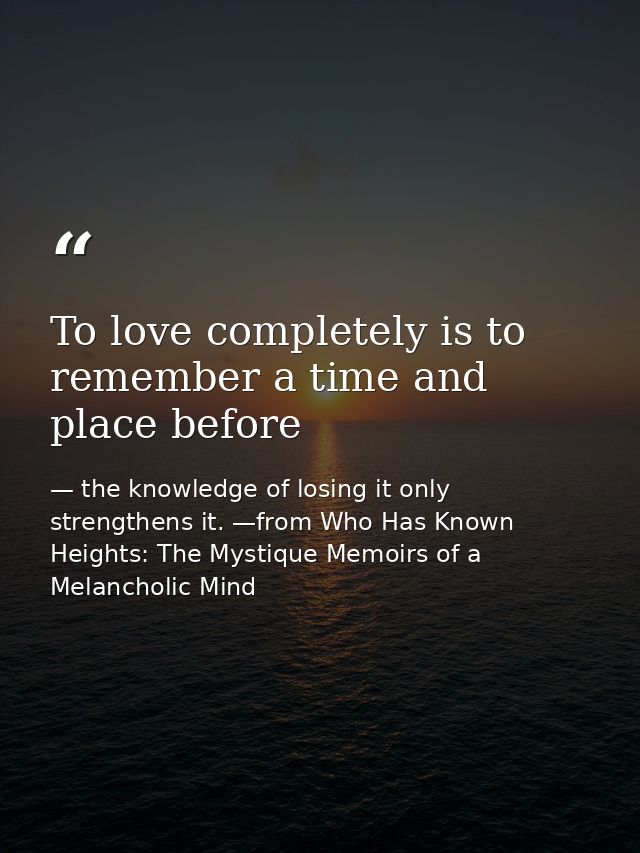 To love completely is to remember a time and place before — the knowledge of losing it only strengthens it. —from Who Has Known Heights: The Mystique Memoirs of a Melancholic Mind