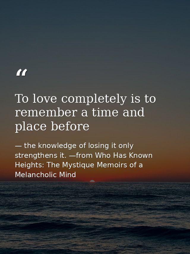 To love completely is to remember a time and place before — the knowledge of losing it only strengthens it. —from Who Has Known Heights: The Mystique Memoirs of a Melancholic Mind