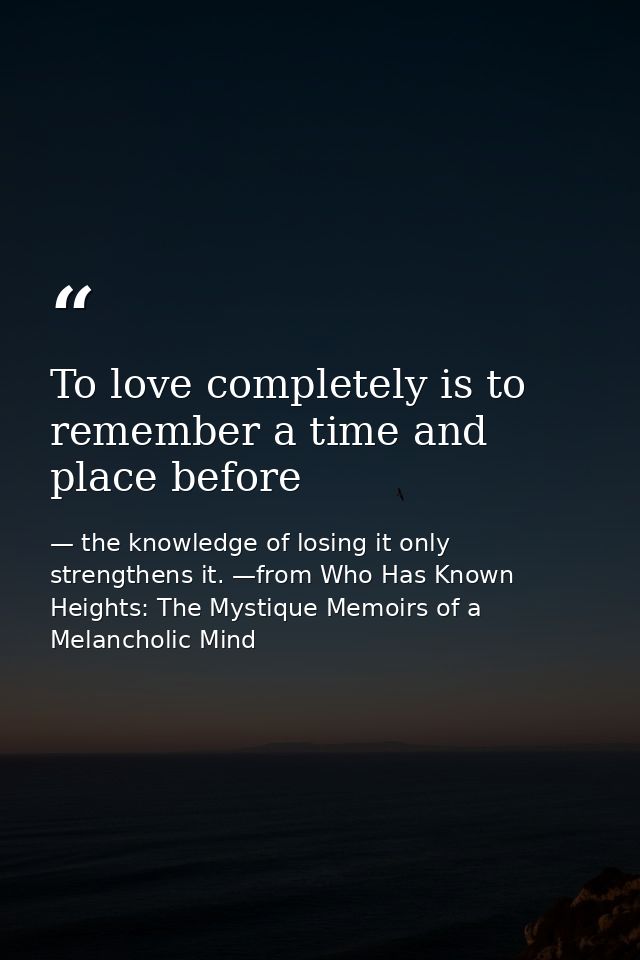 To love completely is to remember a time and place before — the knowledge of losing it only strengthens it. —from Who Has Known Heights: The Mystique Memoirs of a Melancholic Mind