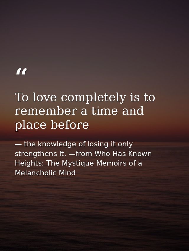 To love completely is to remember a time and place before — the knowledge of losing it only strengthens it. —from Who Has Known Heights: The Mystique Memoirs of a Melancholic Mind
