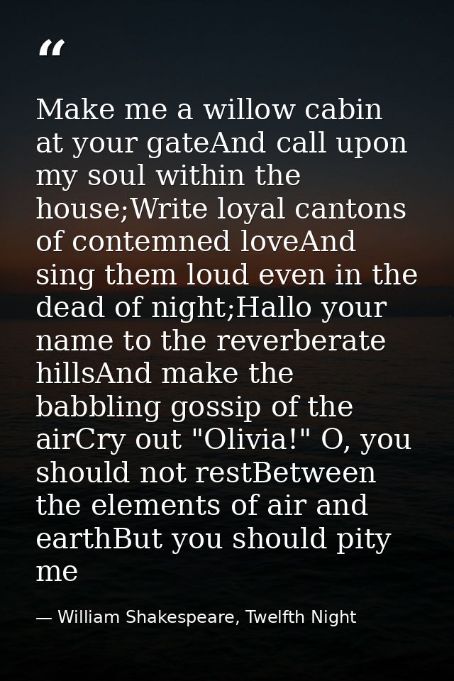 Make me a willow cabin at your gateAnd call upon my soul within the house;Write loyal cantons of contemned loveAnd sing  — William Shakespeare, Twelfth Night