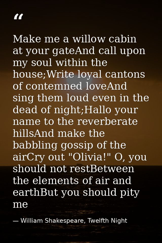 Make me a willow cabin at your gateAnd call upon my soul within the house;Write loyal cantons of contemned loveAnd sing  — William Shakespeare, Twelfth Night