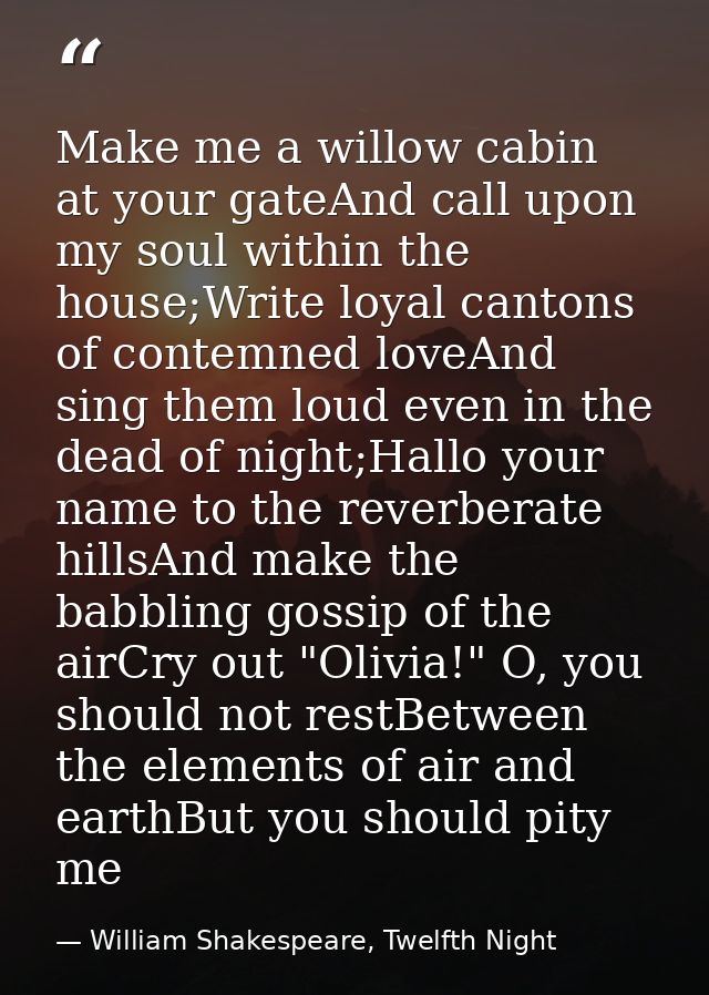 Make me a willow cabin at your gateAnd call upon my soul within the house;Write loyal cantons of contemned loveAnd sing  — William Shakespeare, Twelfth Night