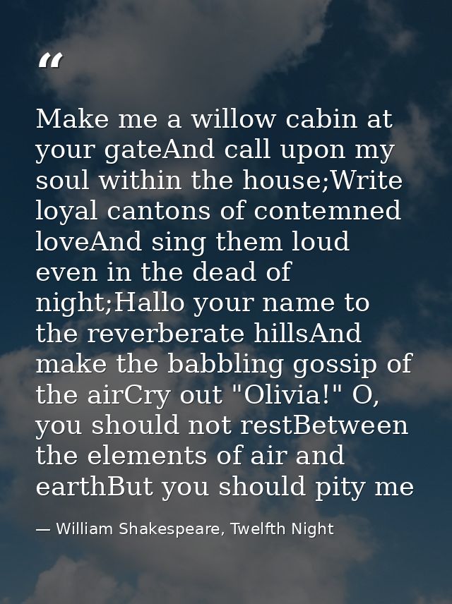 Make me a willow cabin at your gateAnd call upon my soul within the house;Write loyal cantons of contemned loveAnd sing  — William Shakespeare, Twelfth Night
