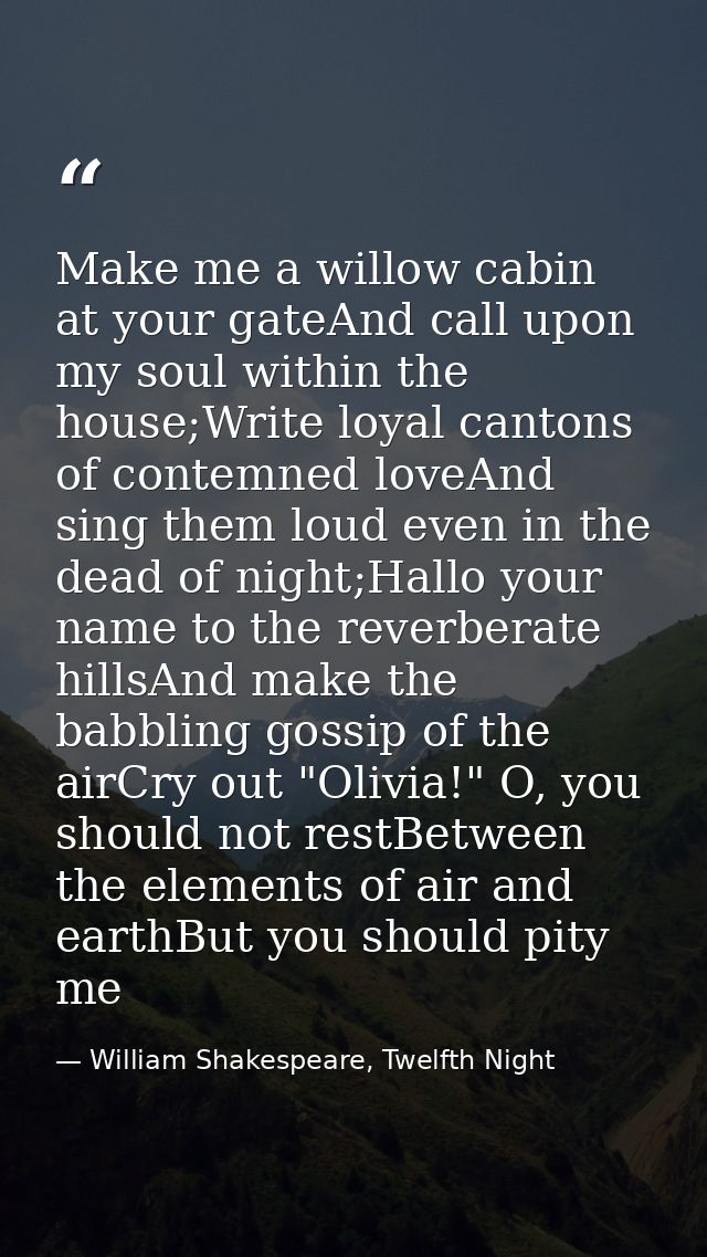 Make me a willow cabin at your gateAnd call upon my soul within the house;Write loyal cantons of contemned loveAnd sing  — William Shakespeare, Twelfth Night