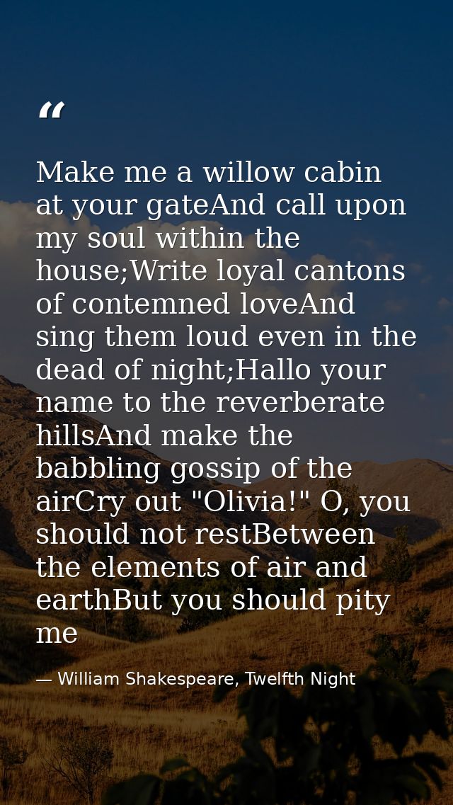 Make me a willow cabin at your gateAnd call upon my soul within the house;Write loyal cantons of contemned loveAnd sing  — William Shakespeare, Twelfth Night