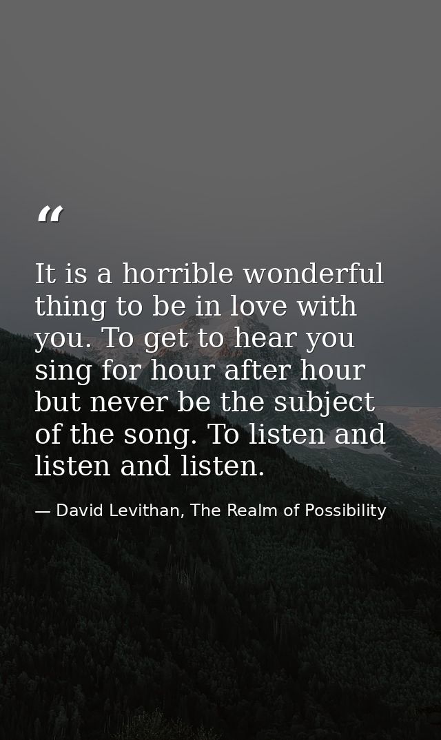 It is a horrible wonderful thing to be in love with you. To get to hear you sing for hour after hour but never be the su — David Levithan, The Realm of Possibility