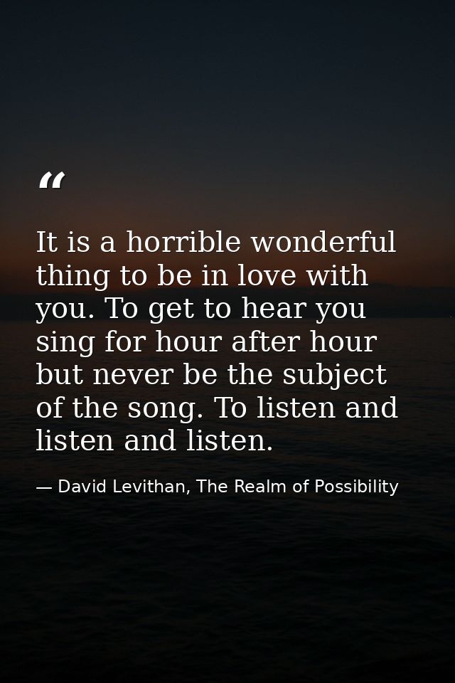 It is a horrible wonderful thing to be in love with you. To get to hear you sing for hour after hour but never be the su — David Levithan, The Realm of Possibility