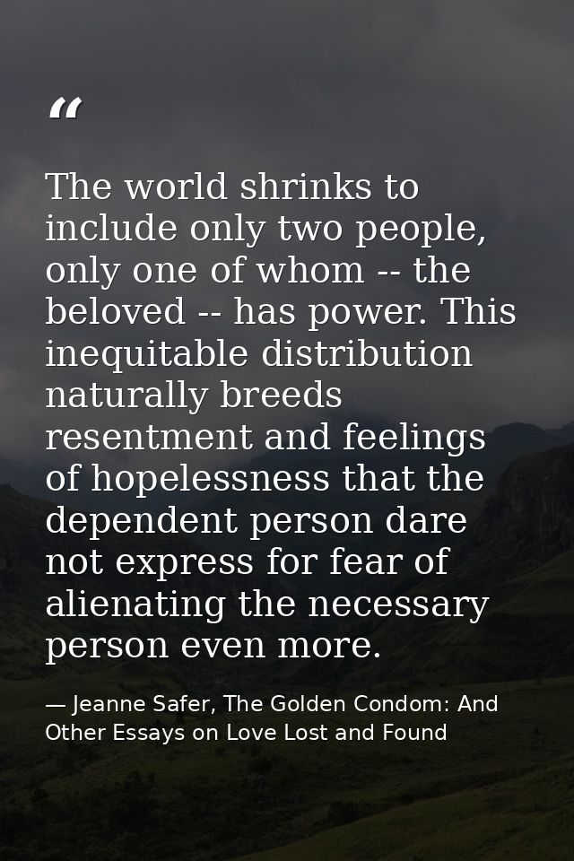 The world shrinks to include only two people, only one of whom -- the beloved -- has power. This inequitable distributio — Jeanne Safer, The Golden Condom: And Other Essays on Love Lost and Found