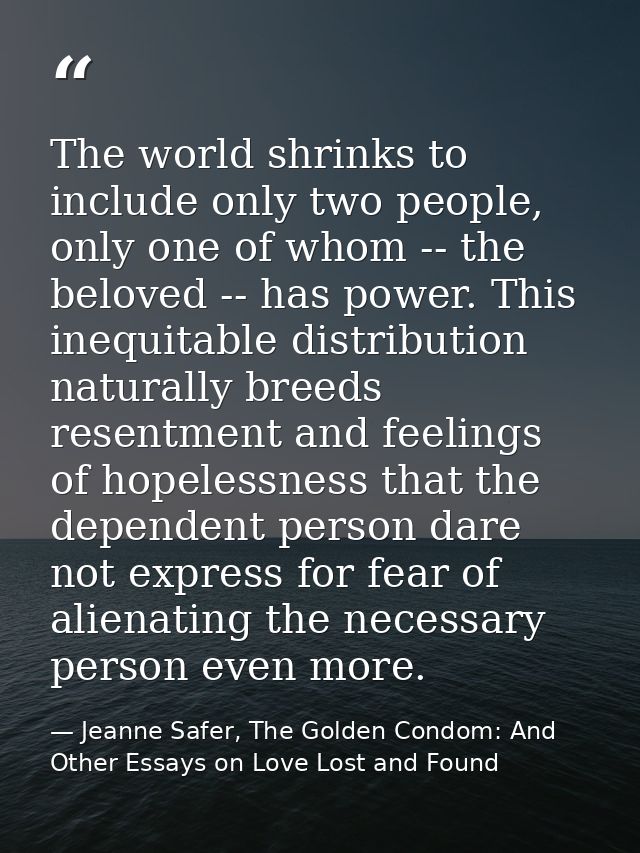 The world shrinks to include only two people, only one of whom -- the beloved -- has power. This inequitable distributio — Jeanne Safer, The Golden Condom: And Other Essays on Love Lost and Found