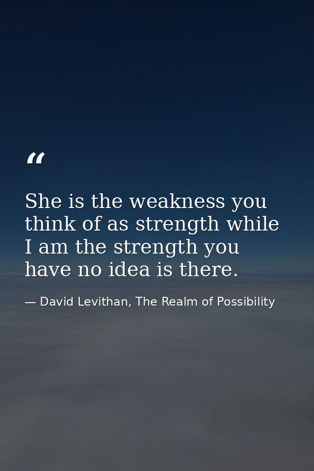 She is the weakness you think of as strength while I am the strength you have no idea is there. — David Levithan, The Realm of Possibility