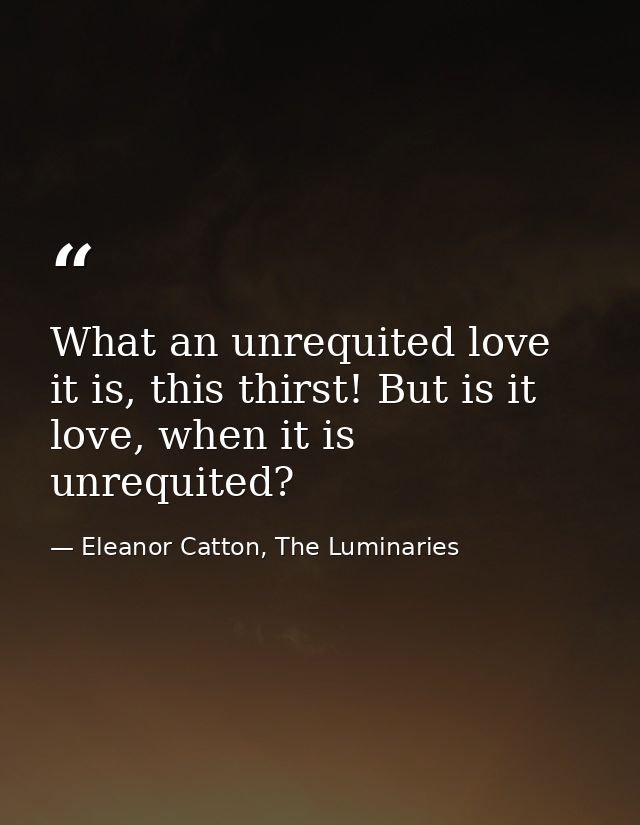 What an unrequited love it is, this thirst! But is it love, when it is unrequited? — Eleanor Catton, The Luminaries