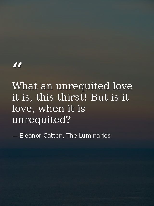 What an unrequited love it is, this thirst! But is it love, when it is unrequited? — Eleanor Catton, The Luminaries