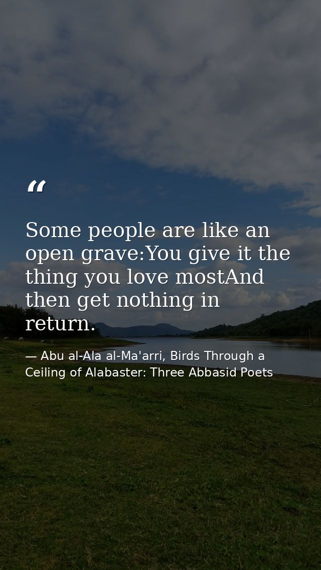Some people are like an open grave:You give it the thing you love mostAnd then get nothing in return. — Abu al-Ala al-Ma'arri, Birds Through a Ceiling of Alabaster: Three Abbasid Poets