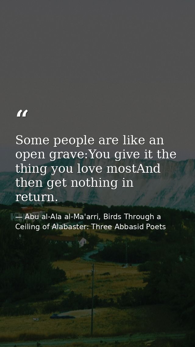 Some people are like an open grave:You give it the thing you love mostAnd then get nothing in return. — Abu al-Ala al-Ma'arri, Birds Through a Ceiling of Alabaster: Three Abbasid Poets
