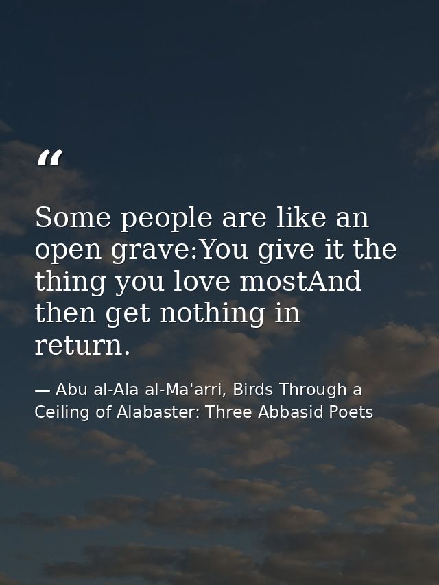 Some people are like an open grave:You give it the thing you love mostAnd then get nothing in return. — Abu al-Ala al-Ma'arri, Birds Through a Ceiling of Alabaster: Three Abbasid Poets