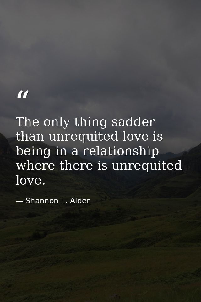 The only thing sadder than unrequited love is being in a relationship where there is unrequited love. — Shannon L. Alder