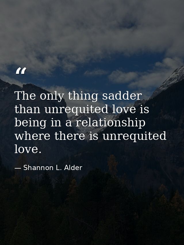 The only thing sadder than unrequited love is being in a relationship where there is unrequited love. — Shannon L. Alder