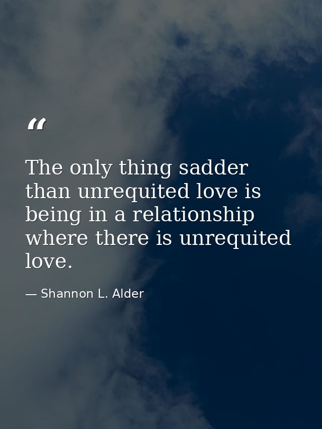 The only thing sadder than unrequited love is being in a relationship where there is unrequited love. — Shannon L. Alder