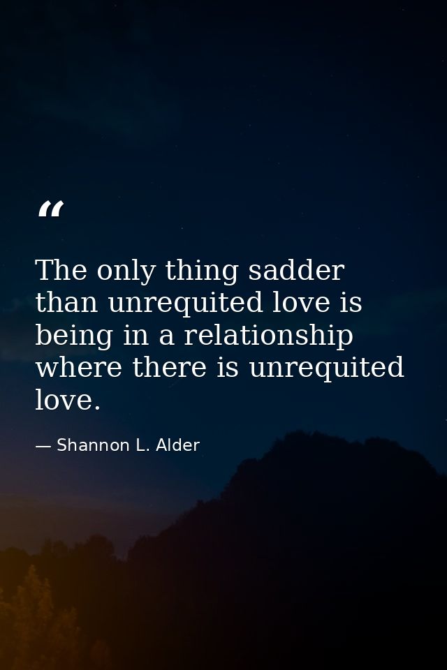 The only thing sadder than unrequited love is being in a relationship where there is unrequited love. — Shannon L. Alder