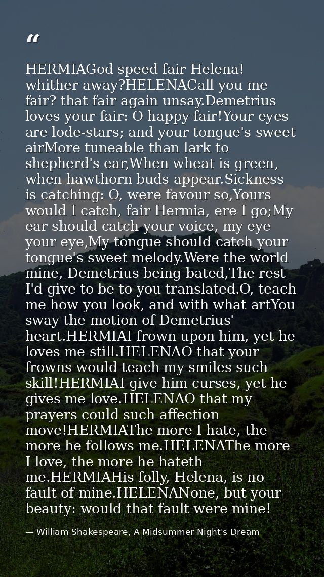 HERMIAGod speed fair Helena! whither away?HELENACall you me fair? that fair again unsay.Demetrius loves your fair: O hap — William Shakespeare, A Midsummer Night's Dream