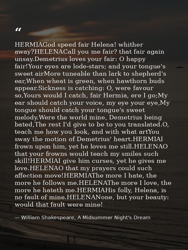 HERMIAGod speed fair Helena! whither away?HELENACall you me fair? that fair again unsay.Demetrius loves your fair: O hap — William Shakespeare, A Midsummer Night's Dream