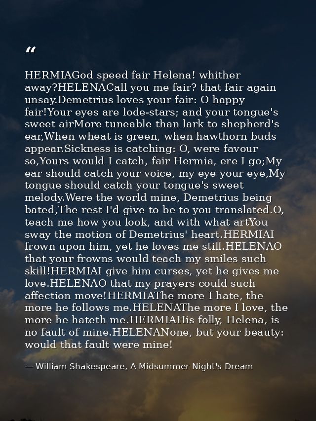 HERMIAGod speed fair Helena! whither away?HELENACall you me fair? that fair again unsay.Demetrius loves your fair: O hap — William Shakespeare, A Midsummer Night's Dream