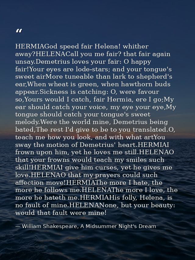 HERMIAGod speed fair Helena! whither away?HELENACall you me fair? that fair again unsay.Demetrius loves your fair: O hap — William Shakespeare, A Midsummer Night's Dream