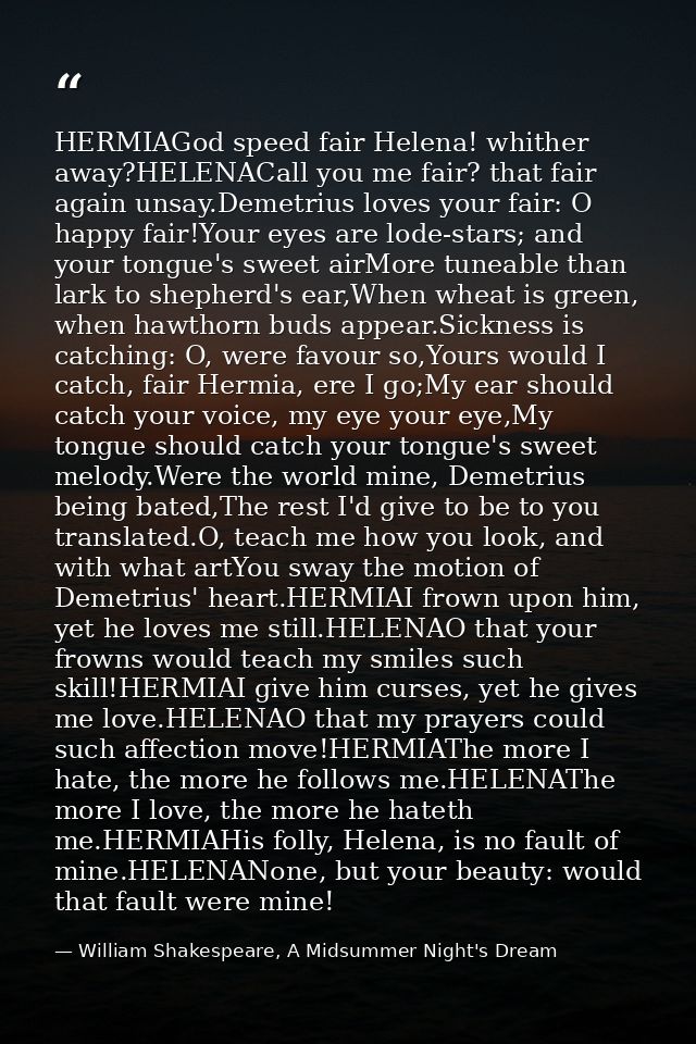HERMIAGod speed fair Helena! whither away?HELENACall you me fair? that fair again unsay.Demetrius loves your fair: O hap — William Shakespeare, A Midsummer Night's Dream