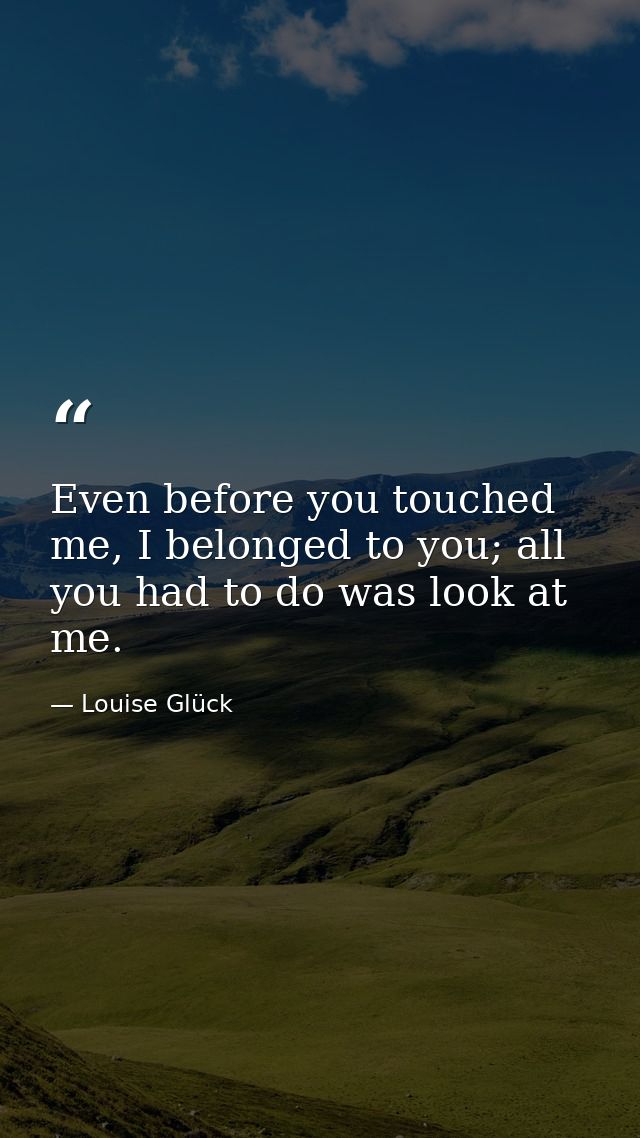 Even before you touched me, I belonged to you; all you had to do was look at me. — Louise Glück