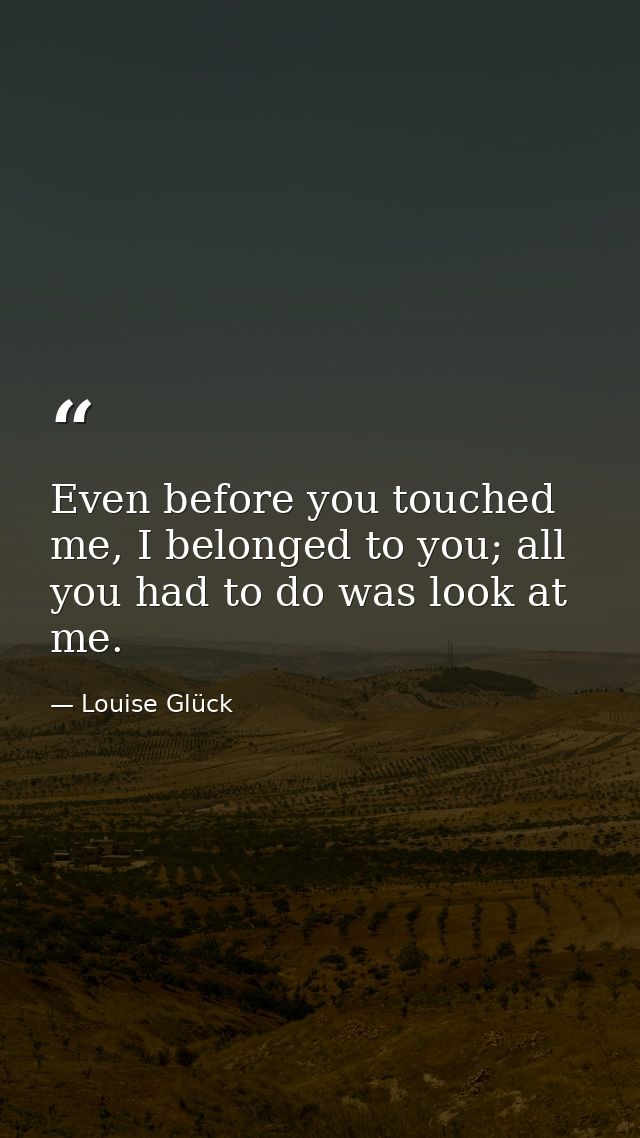 Even before you touched me, I belonged to you; all you had to do was look at me. — Louise Glück