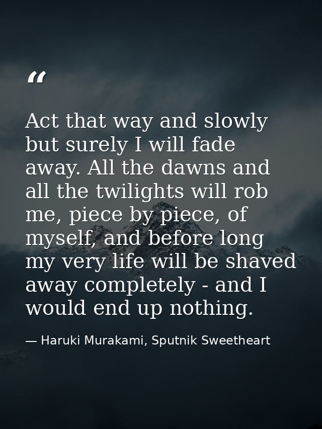 Act that way and slowly but surely I will fade away. All the dawns and all the twilights will rob me, piece by piece, of — Haruki Murakami, Sputnik Sweetheart
