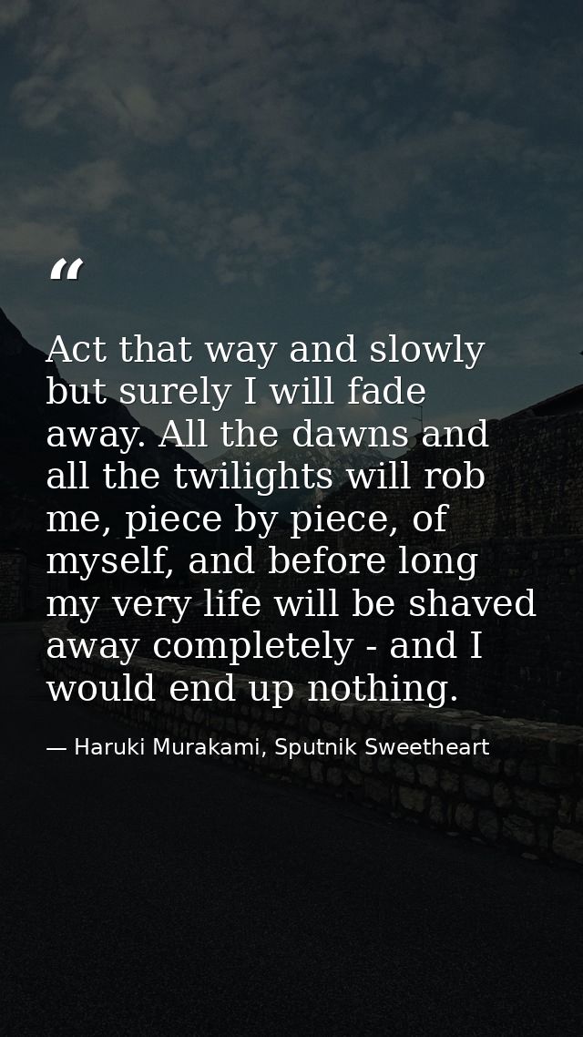 Act that way and slowly but surely I will fade away. All the dawns and all the twilights will rob me, piece by piece, of — Haruki Murakami, Sputnik Sweetheart