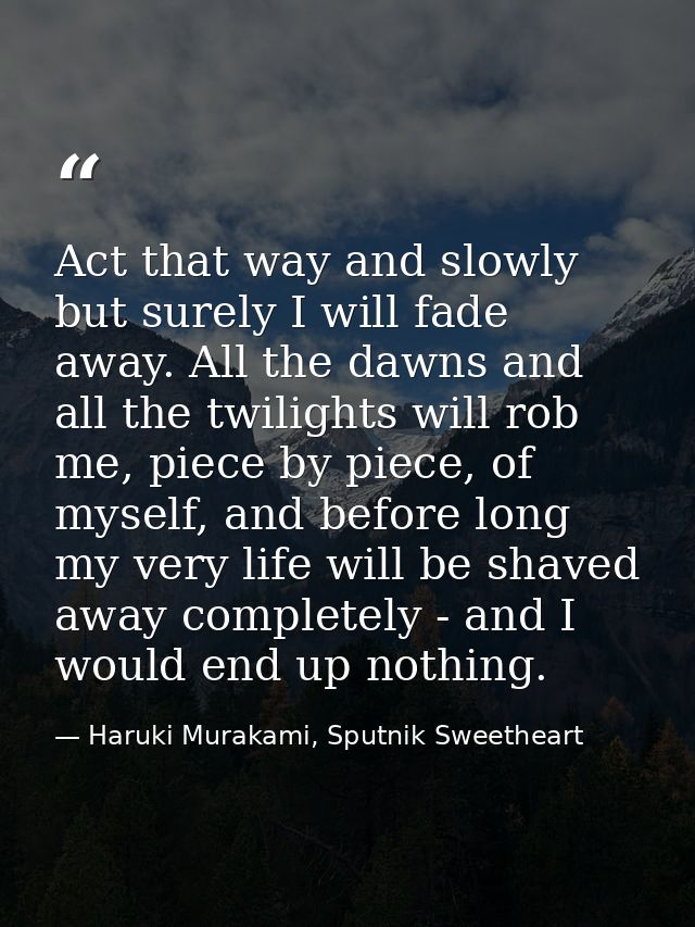 Act that way and slowly but surely I will fade away. All the dawns and all the twilights will rob me, piece by piece, of — Haruki Murakami, Sputnik Sweetheart
