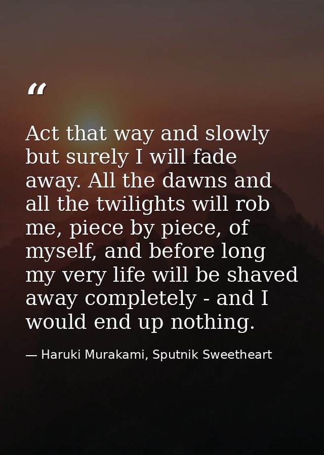 Act that way and slowly but surely I will fade away. All the dawns and all the twilights will rob me, piece by piece, of — Haruki Murakami, Sputnik Sweetheart