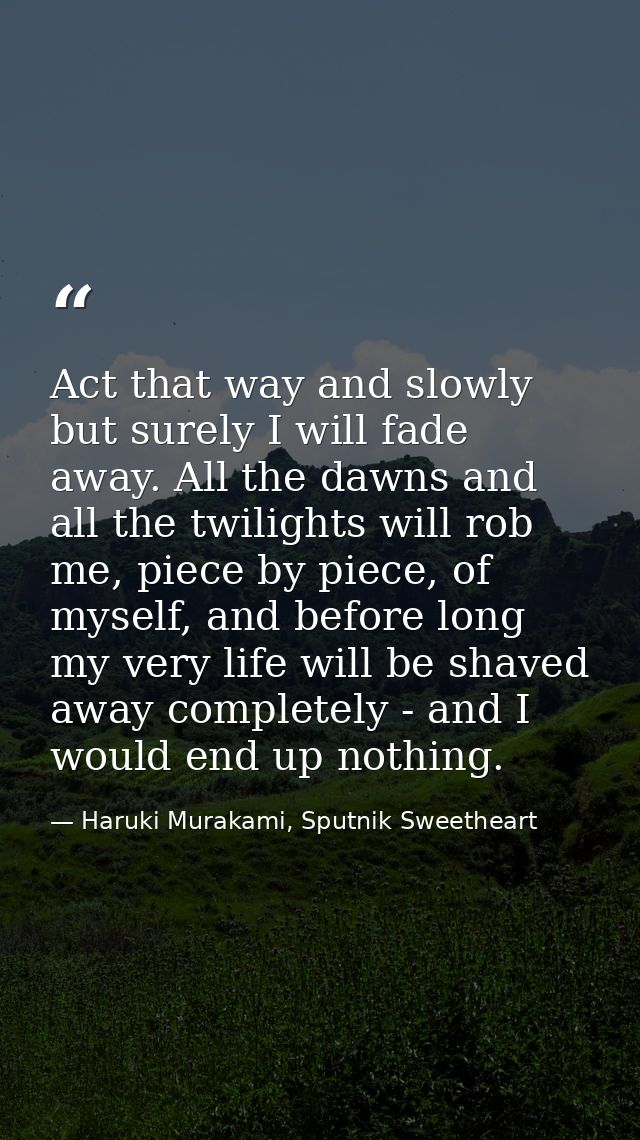 Act that way and slowly but surely I will fade away. All the dawns and all the twilights will rob me, piece by piece, of — Haruki Murakami, Sputnik Sweetheart