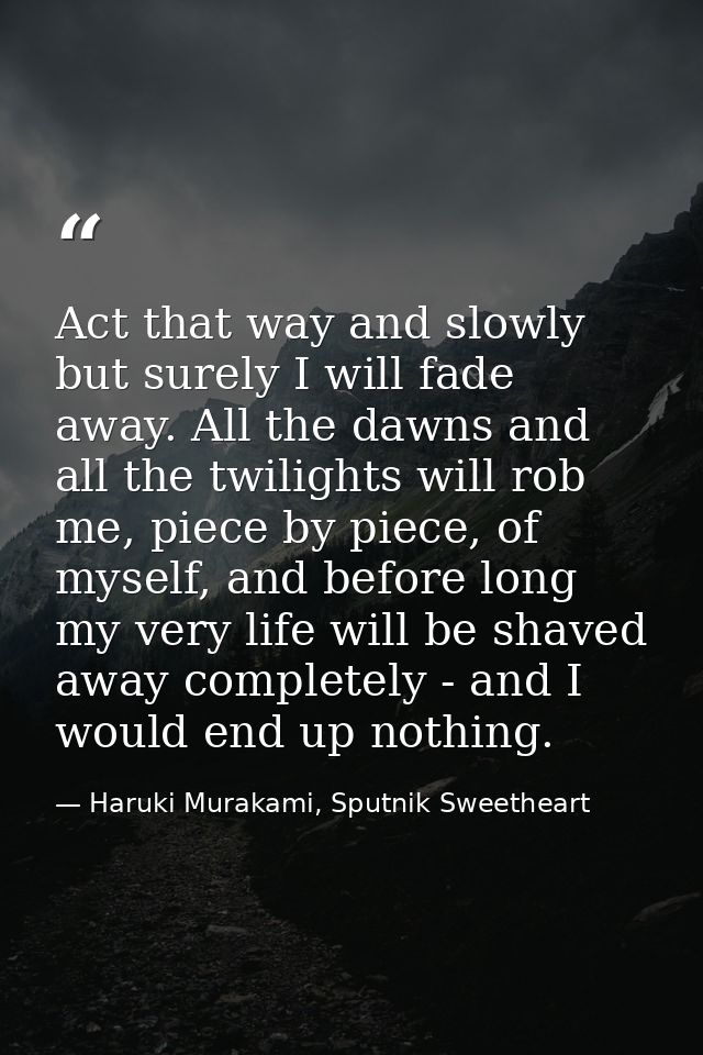Act that way and slowly but surely I will fade away. All the dawns and all the twilights will rob me, piece by piece, of — Haruki Murakami, Sputnik Sweetheart