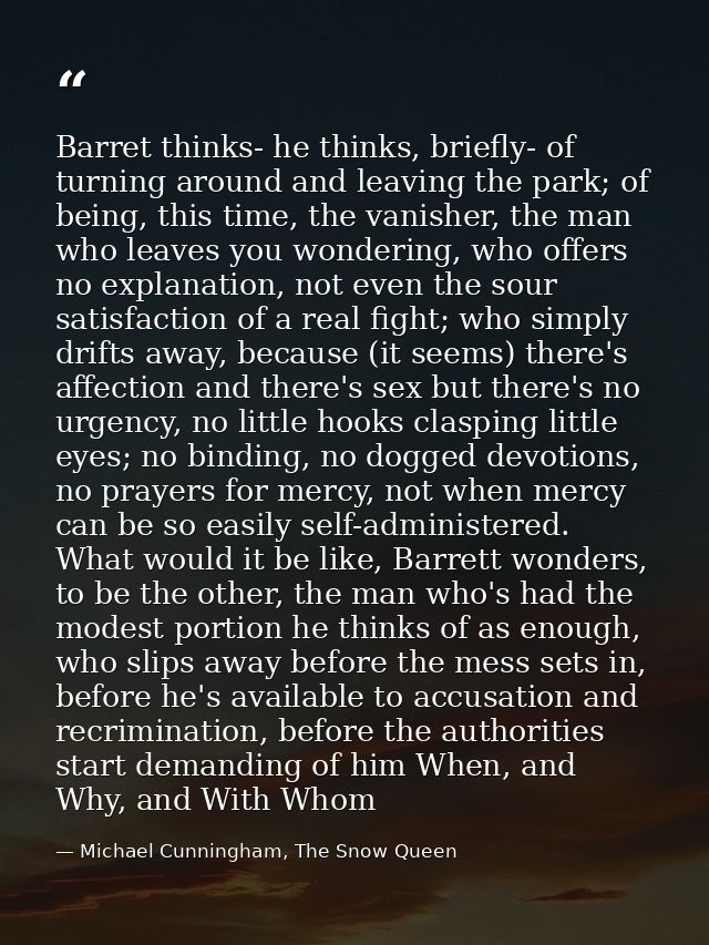Barret thinks- he thinks, briefly- of turning around and leaving the park; of being, this time, the vanisher, the man wh — Michael Cunningham, The Snow Queen