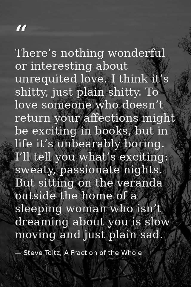 There’s nothing wonderful or interesting about unrequited love. I think it’s shitty, just plain shitty. To love someone  — Steve Toltz, A Fraction of the Whole