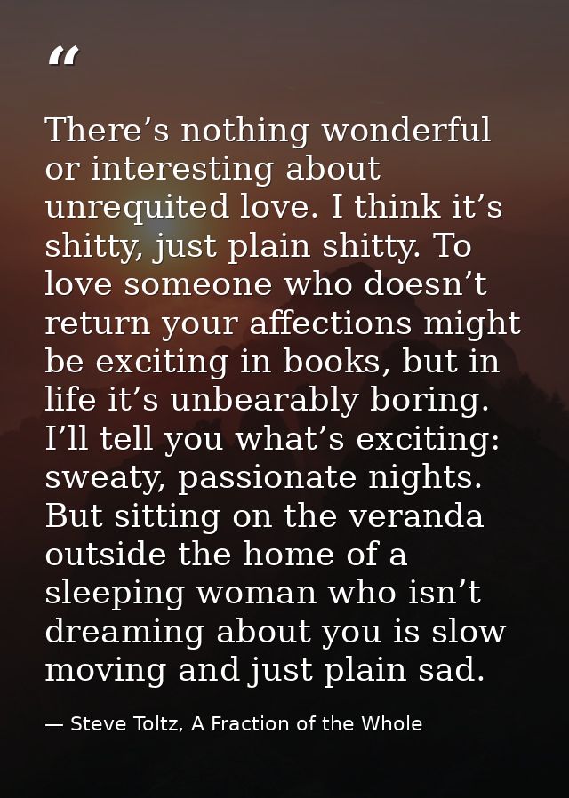 There’s nothing wonderful or interesting about unrequited love. I think it’s shitty, just plain shitty. To love someone  — Steve Toltz, A Fraction of the Whole